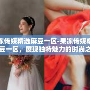 果冻传媒精选麻豆一区-果冻传媒精选麻豆一区，展现独特魅力的时尚之窗-果冻传媒精选麻豆一区