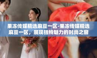 果冻传媒精选麻豆一区-果冻传媒精选麻豆一区，展现独特魅力的时尚之窗-果冻传媒精选麻豆一区
