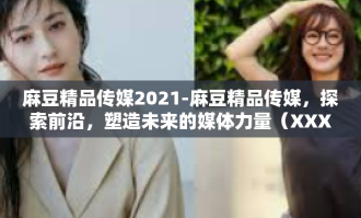 麻豆精品传媒2021-麻豆精品传媒，探索前沿，塑造未来的媒体力量（XXXX年观察）麻豆精品传媒2021