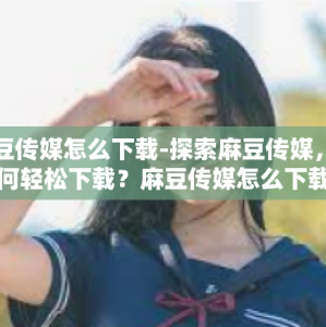 麻豆传媒怎么下载-探索麻豆传媒，如何轻松下载？麻豆传媒怎么下载