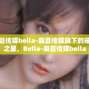 麻豆传媒bella-麻豆传媒旗下的璀璨之星，Bella-麻豆传媒bella