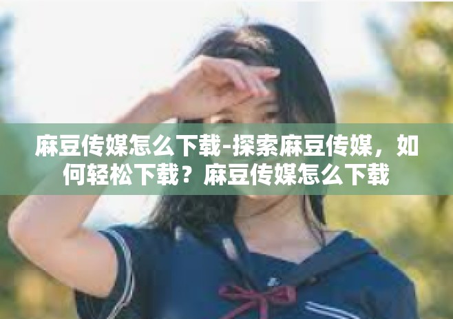 麻豆传媒怎么下载-探索麻豆传媒，如何轻松下载？麻豆传媒怎么下载