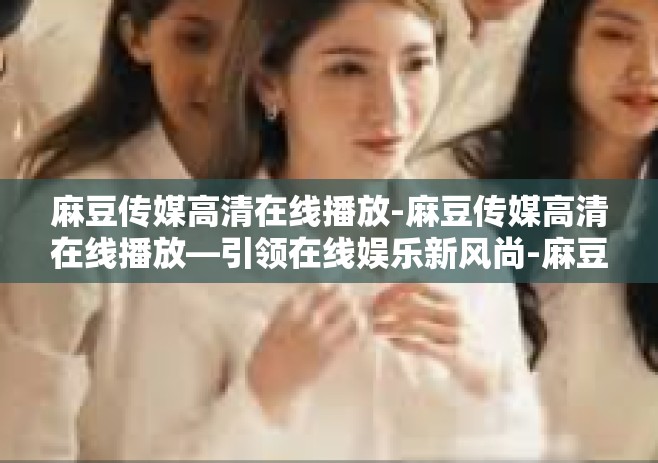 麻豆传媒高清在线播放-麻豆传媒高清在线播放—引领在线娱乐新风尚-麻豆传媒高清在线播放